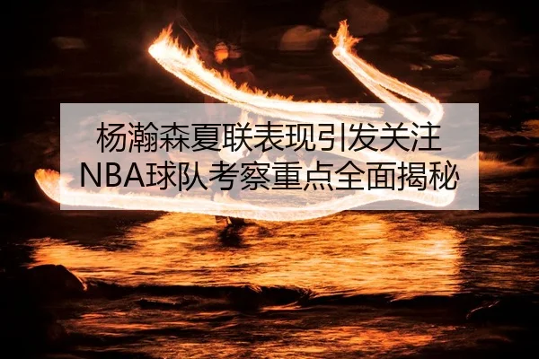 杨瀚森夏联表现引发关注 NBA球队考察重点全面揭秘