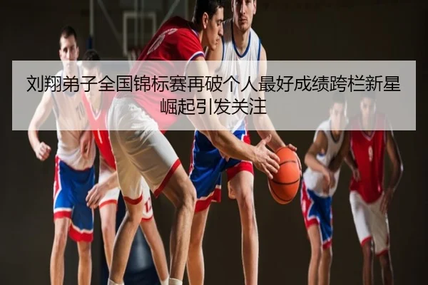 刘翔弟子全国锦标赛再破个人最好成绩跨栏新星崛起引发关注