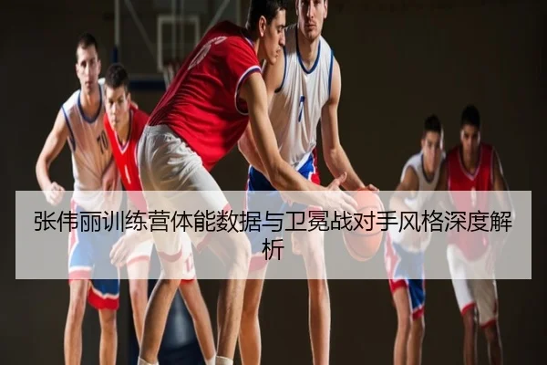 张伟丽训练营体能数据与卫冕战对手风格深度解析
